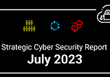 Strategic Cyber Security Report — July 2023 Edition