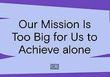 Our Mission Is Too Big for Us to Achieve alone