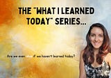 The What I’ve Learned Today Series