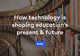 How technology is shaping education’s present & future