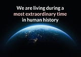 We are living during a most extraordinary time in human history.