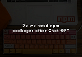 Do we need npm packages after Chat GPT?