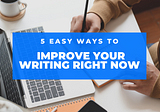 5 EASY WAYS TO IMPROVE YOUR WRITING RIGHT NOW