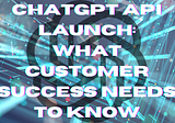 ChatGPT API Launch: What Customer Success Needs to Know
