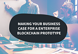 Making your business case for an enterprise blockchain prototype