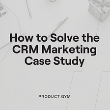 Product Management Case Study with Solution: How to Solve the CRM Marketing Case Study