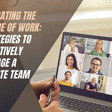 Navigating the Future of Work: Strategies to Effectively Manage a Remote Team