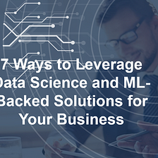 7 Ways to Leverage Data Science and ML-Backed Solutions for Your Business