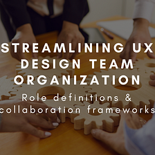 Streamlining UX Design Team Organization: Role definitions & collaboration frameworks