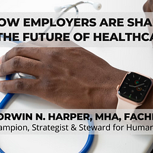 How Employers Are Shaping The Future Of Healthcare - Corwin N. Harper, MHA, FACHE