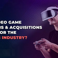 The video game merger & acquisition trend and its impact on the Gaming Industry