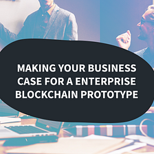 Making your business case for an enterprise blockchain prototype