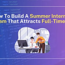 How To Create A Summer Internship Programme That Draws Full-Time Talent