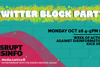 Twitter Block Party: Monday October 26 4-5 PM ET. Week of Action Against Disinformation Kickoff. DisruptDisinfo. MediaJustice