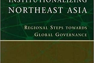 Institutionalizing Northeast Asia: Regional Steps towards Global Governance