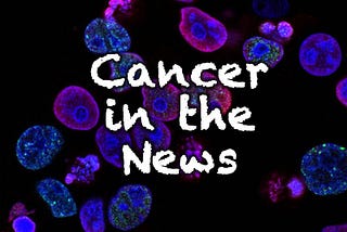 Cancer in the News #16: New tests, treatments, and risks for cancers.
