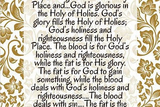 In order to stand before the Lord, it is necessary “to present to Me the fat and the blood” (Ezek. 44:15)....God is holy and righteous in the Holy Place and...God is glorious in the Holy of Holies. God’s glory fills the Holy of Holies; God’s holiness and righteousness fill the Holy Place. The blood is for God’s holiness and righteousness, while the fat is for His glory. The fat is for God to gain something, while the blood deals with God’s holiness and righteousness....The blood deals with sin....The fat is the richest and best part, and it satisfies God’s heart. Thus, it is for God’s glory. Watchman Nee