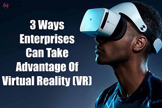 3 Ways Enterprises Can Take Advantage Of Virtual Reality (VR)