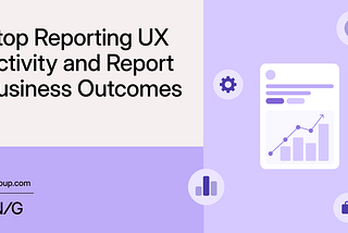 Stop Reporting UX Activity and Report Business Outcomes