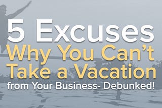 5 Excuses Why You Can’t Take a Vacation from Your Business — Debunked