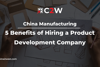 China Manufacturing: 5 Benefits of Hiring a Product Development Company