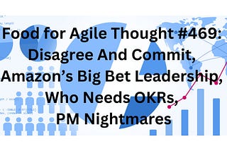 Food for Agile Thought #469: Disagree And Commit, Amazon’s Big Bet Leadership, Who Needs OKRs, PM…