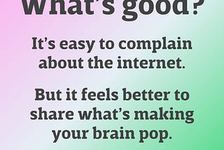 What’s good? It’s easy to complain about the internet. But it feels better to share what’s making your brain pop.