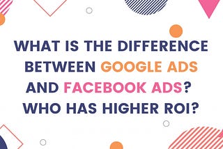 What is the difference between Google Ads and Facebook Ads? Who has a higher ROI?