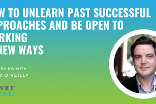How to Unlearn Past Successful Approaches and Be Open to Working in New Ways
