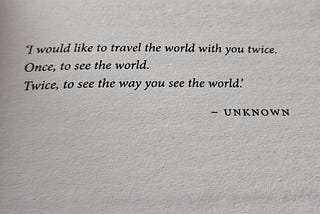 A book opening page stating, ‘I would like to travel the world with you twice. Once, to see the world. Twice, to see the way you see the world.’