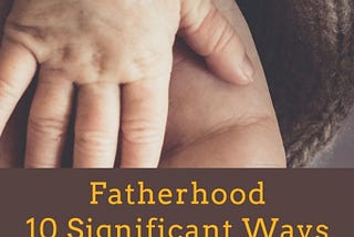 Fatherhood: 10 Significant Ways Your Life Will Change Immediately