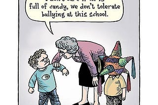 Cartoon drawing of a teacher standing between two young boys. One looks normal, the other has a piñata for a head. The teach is scolding the normal boy, “I don’t care if he is full of candy, we don’t tolerate bullying at this school!”