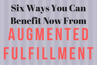Six Ways You Can Benefit Now From ‘Augmented Fulfillment’