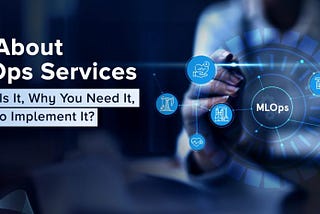 All About MLOps Services — What Is It, Why You Need It, How to Implement It?