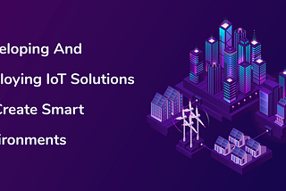 Developing And Deploying IoT Solutions To Create Smart Environments