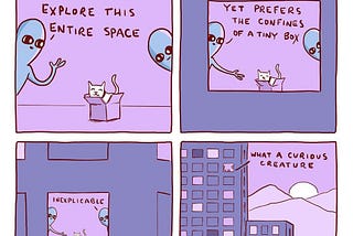 A cartoon by Nathan W. Pyle. In the first square, two alien-beings looking to a white cat inside a carton box in the middle of a room. They say: This have the freedom to explore this entire space. In the second, the same configuration, a little zoom out, they say: Yet, it prefers the confines of a tiny box. In the third, still the same configuration, more zoom out, they say: Inexplicable. In the forth, whole zoom out from a window in an apartment building, they say: What a curious creature.