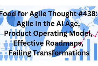 Food for Agile Thought #438: Agile in the AI Age, Product Operating Model, Effective Roadmaps