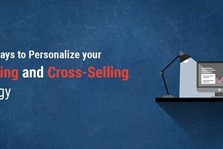 5 Best Ways to Personalize your Upselling and Cross-Selling Strategy
