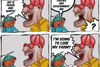 4 panel cartoon with a man in a red hat yelling at a boy. The first panel says “Government aid is fraud and waste.” The boy replies, “Farm subsidy checks are government aid.” The man replies with silence before erupting, “I’m going to lose my farm?” The boy thinks, “We tried to tell you.”