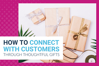 How To Connect With Customers Through Thoughtful Gifts
