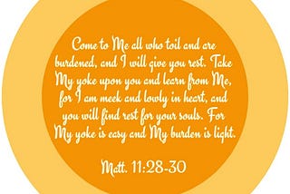 Matt. 11:28-30 Come to Me all who toil and are burdened, and I will give you rest. Take My yoke upon you and learn from Me, for I am meek and lowly in heart, and you will find rest for your souls. For My yoke is easy and My burden is light.