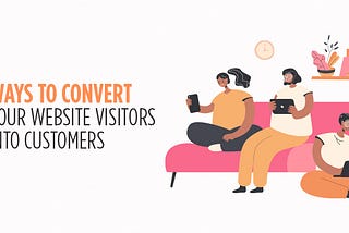 7 Ways To Convert Your Website Visitors Into Customers