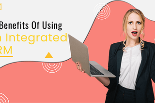 Top 5 Benefits Of Using An Integrated CRM