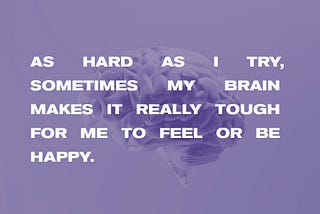 Overlayed on an image of a brain, the text reads, “As hard as I try, sometimes my brain makes it really tough for me to feel or be happy.”