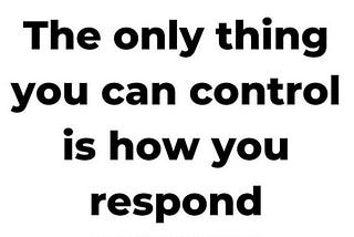 The only thing you can control is how you respond