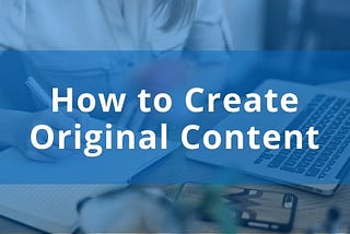 How to Create Original Content and Why It’s More Important Than Ever