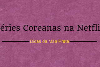 Dicas da Mãe Preta — Séries coreanas na Netflix