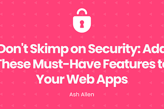 Don’t Skimp on Security: Add These Must-Have Features to Your Web Apps