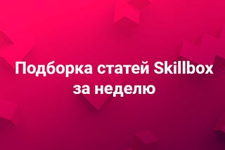 Подборка статей Skillbox за неделю, 4–8 марта