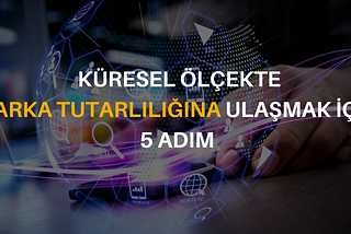 KÜRESEL ÖLÇEKTE MARKA TUTARLILIĞINA ULAŞMAK İÇİN 5 ADIM